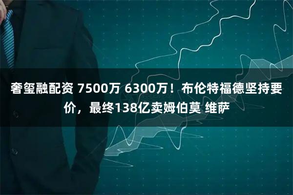 奢玺融配资 7500万 6300万！布伦特福德坚持要价，最终138亿卖姆伯莫 维萨