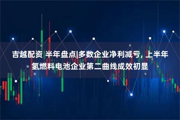 吉越配资 半年盘点|多数企业净利减亏, 上半年氢燃料电池企业第二曲线成效初显