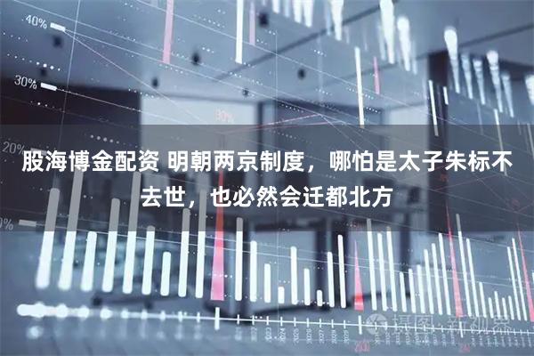 股海博金配资 明朝两京制度，哪怕是太子朱标不去世，也必然会迁都北方