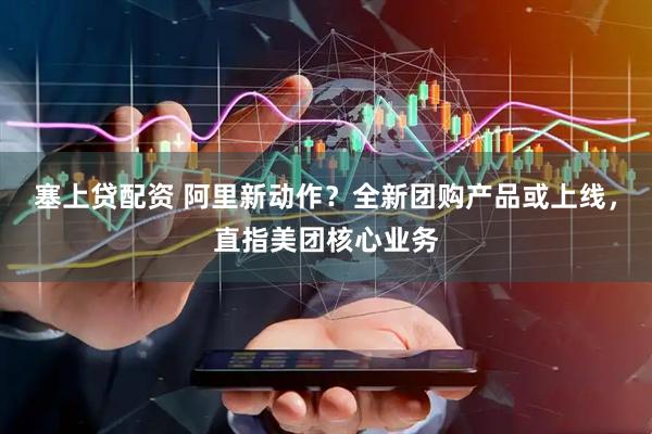 塞上贷配资 阿里新动作？全新团购产品或上线，直指美团核心业务