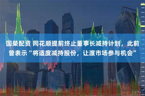国榮配资 同花顺提前终止董事长减持计划，此前曾表示“将适度减持股份，让渡市场参与机会”