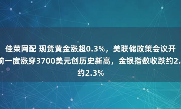 佳荣网配 现货黄金涨超0.3%，美联储政策会议开幕前一度涨穿3700美元创历史新高，金银指数收跌约2.3%