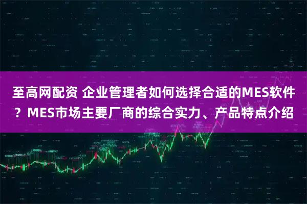 至高网配资 企业管理者如何选择合适的MES软件？MES市场主要厂商的综合实力、产品特点介绍