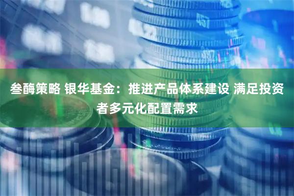 叁酶策略 银华基金：推进产品体系建设 满足投资者多元化配置需求