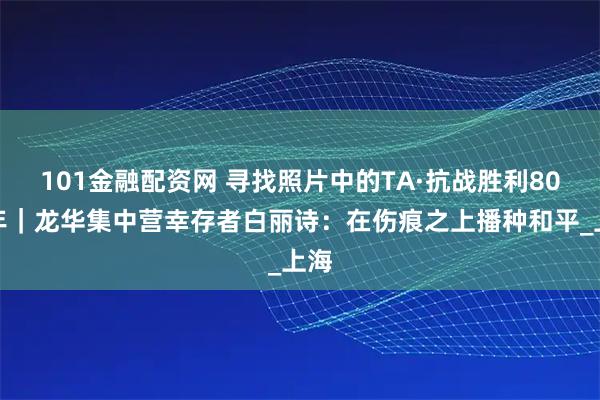 101金融配资网 寻找照片中的TA·抗战胜利80周年｜龙华集中营幸存者白丽诗：在伤痕之上播种和平_上海