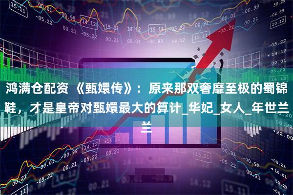 鸿满仓配资 《甄嬛传》：原来那双奢靡至极的蜀锦鞋，才是皇帝对甄嬛最大的算计_华妃_女人_年世兰