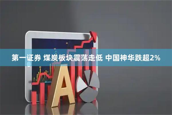 第一证券 煤炭板块震荡走低 中国神华跌超2%
