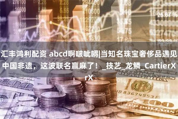 汇丰鸿利配资 abcd啊啵呲嘚|当知名珠宝奢侈品遇见中国非遗，这波联名赢麻了！_技艺_龙鳞_CartierX
