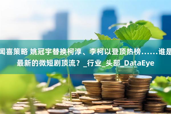 闻喜策略 姚冠宇替换柯淳、李柯以登顶热榜……谁是最新的微短剧顶流？_行业_头部_DataEye