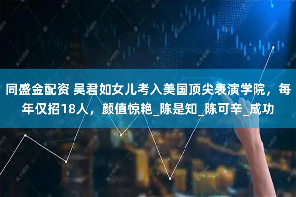 同盛金配资 吴君如女儿考入美国顶尖表演学院，每年仅招18人，颜值惊艳_陈是知_陈可辛_成功