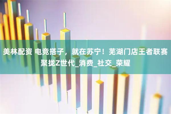 美林配资 电竞搭子，就在苏宁！芜湖门店王者联赛聚拢Z世代_消费_社交_荣耀