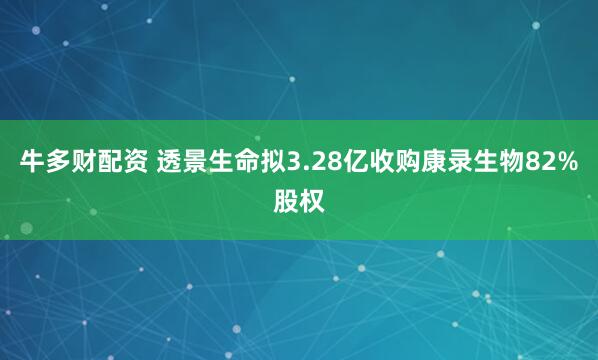 牛多财配资 透景生命拟3.28亿收购康录生物82%股权