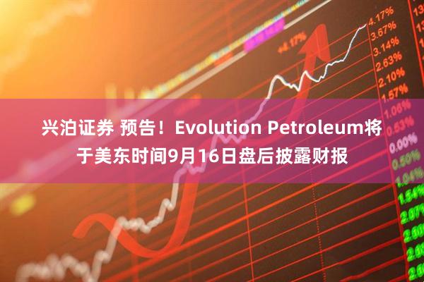 兴泊证券 预告！Evolution Petroleum将于美东时间9月16日盘后披露财报