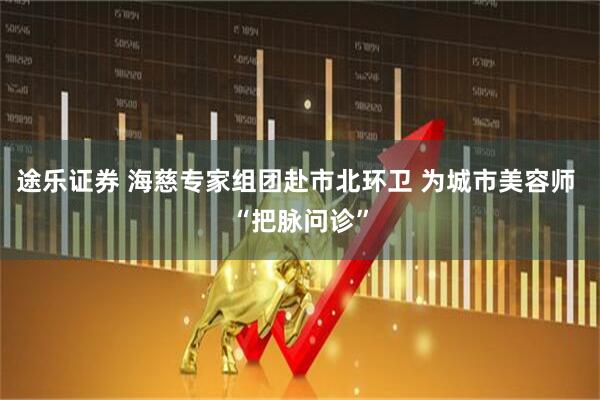 途乐证券 海慈专家组团赴市北环卫 为城市美容师 “把脉问诊”