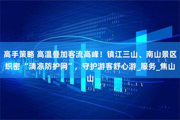 高手策略 高温叠加客流高峰！镇江三山、南山景区织密 “清凉防护网”，守护游客舒心游_服务_焦山