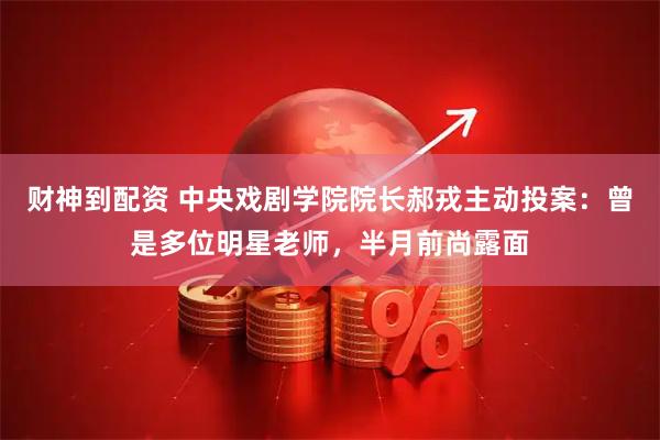 财神到配资 中央戏剧学院院长郝戎主动投案：曾是多位明星老师，半月前尚露面