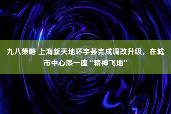 九八策略 上海新天地环宇荟完成调改升级，在城市中心添一座“精神飞地”