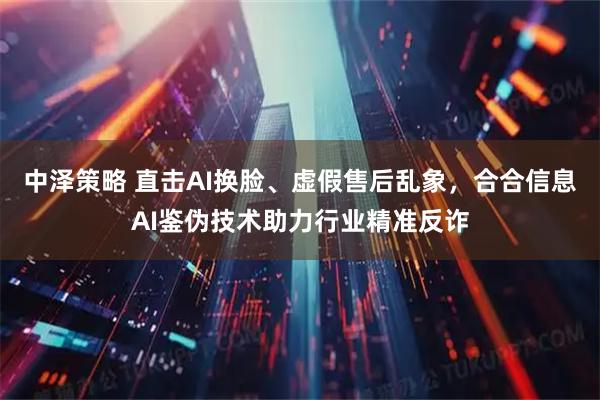 中泽策略 直击AI换脸、虚假售后乱象，合合信息AI鉴伪技术助力行业精准反诈